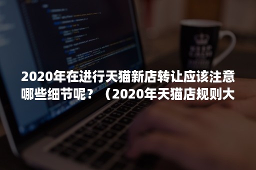 2020年在进行天猫新店转让应该注意哪些细节呢？（2020年天猫店规则大全）