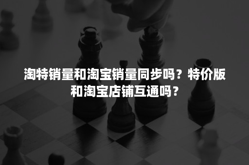 淘特销量和淘宝销量同步吗？特价版和淘宝店铺互通吗？