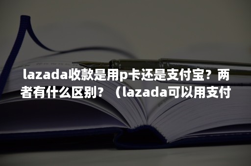 lazada收款是用p卡还是支付宝？两者有什么区别？（lazada可以用支付宝吗）