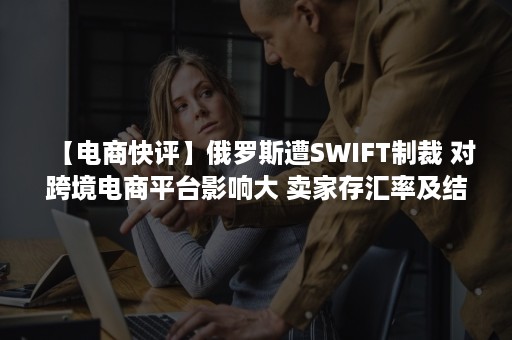 【电商快评】俄罗斯遭SWIFT制裁 对跨境电商平台影响大 卖家存汇率及结款风险（swift美国制裁）