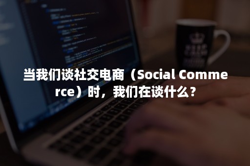 当我们谈社交电商（Social Commerce）时，我们在谈什么？