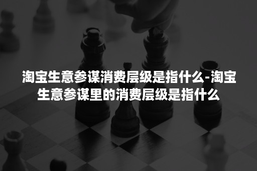 淘宝生意参谋消费层级是指什么-淘宝生意参谋里的消费层级是指什么