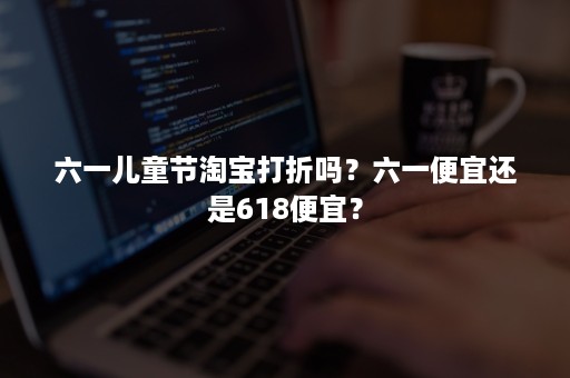 六一儿童节淘宝打折吗？六一便宜还是618便宜？