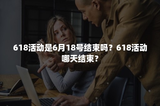 618活动是6月18号结束吗？618活动哪天结束？