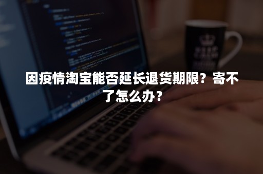 因疫情淘宝能否延长退货期限?寄不了怎么办? 因疫情淘宝能否延长退货期限?寄不了怎么办?
