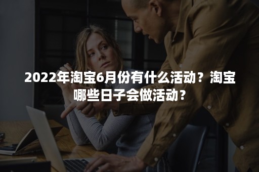 2022年淘宝6月份有什么活动？淘宝哪些日子会做活动？