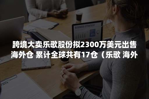 跨境大卖乐歌股份拟2300万美元出售海外仓 累计全球共有17仓（乐歌 海外仓）