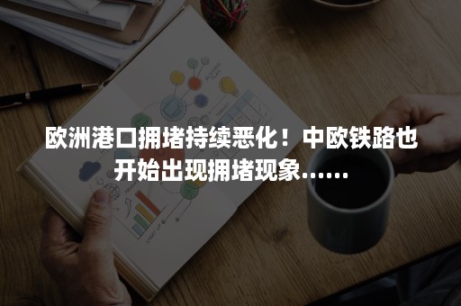 欧洲港口拥堵持续恶化！中欧铁路也开始出现拥堵现象......