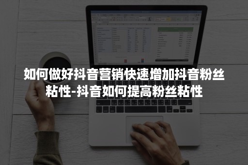 如何做好抖音营销快速增加抖音粉丝粘性-抖音如何提高粉丝粘性