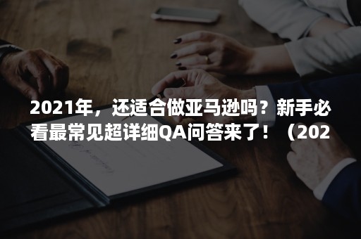 2021年，还适合做亚马逊吗？新手必看最常见超详细QA问答来了！（2020年做亚马逊还有机会吗）