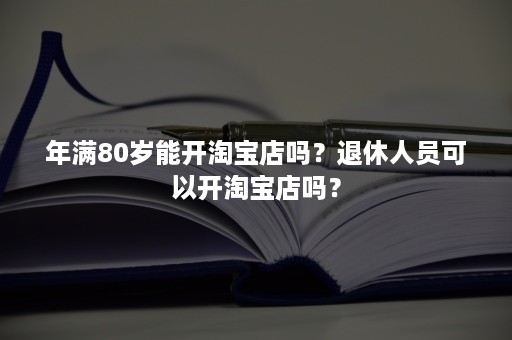 年满80岁能开淘宝店吗？退休人员可以开淘宝店吗？