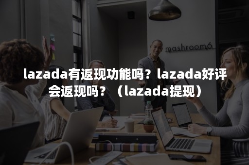 lazada有返现功能吗？lazada好评会返现吗？（lazada提现）