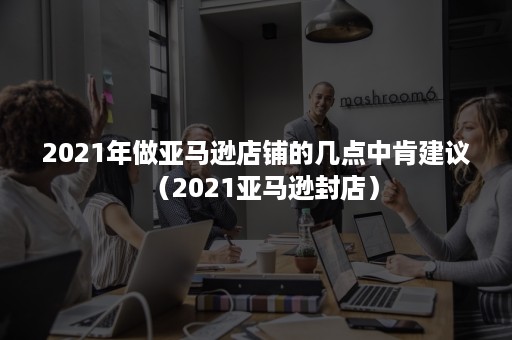 2021年做亚马逊店铺的几点中肯建议（2021亚马逊封店）