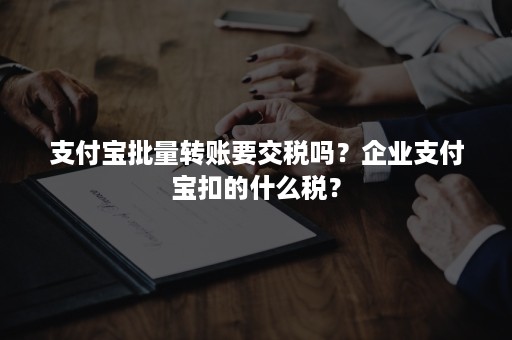 支付宝批量转账要交税吗？企业支付宝扣的什么税？