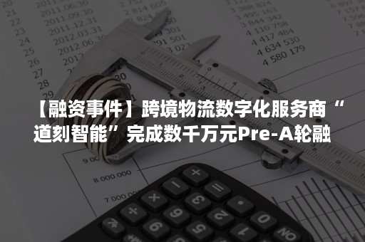 【融资事件】跨境物流数字化服务商“道刻智能”完成数千万元Pre-A轮融资