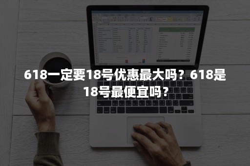 618一定要18号优惠最大吗？618是18号最便宜吗？