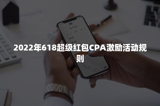 2022年618超级红包CPA激励活动规则 2022年618超级红包CPA激励活动规则