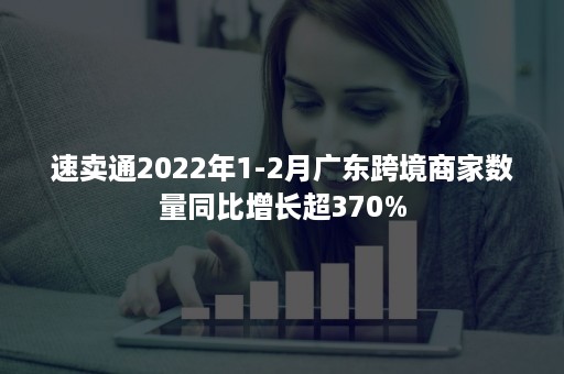 速卖通2022年1-2月广东跨境商家数量同比增长超370%