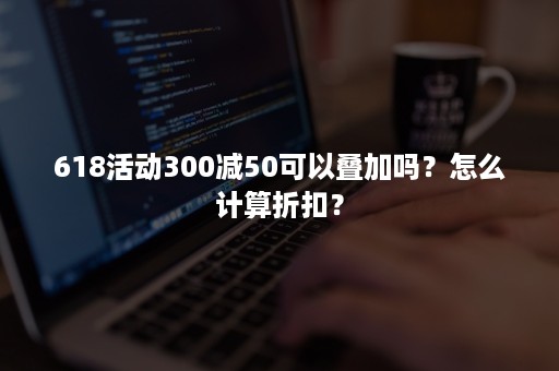 618活动300减50可以叠加吗？怎么计算折扣？