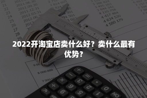 2022开淘宝店卖什么好？卖什么最有优势？