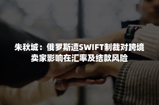 朱秋城：俄罗斯遭SWIFT制裁对跨境卖家影响在汇率及结款风险