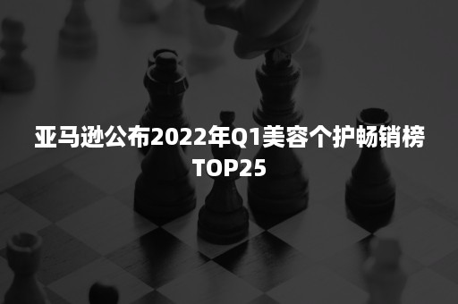 亚马逊公布2022年Q1美容个护畅销榜TOP25