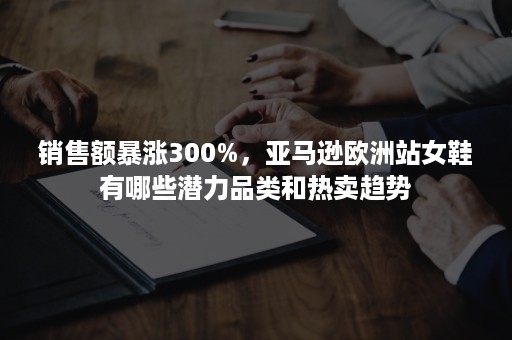 销售额暴涨300%，亚马逊欧洲站女鞋有哪些潜力品类和热卖趋势