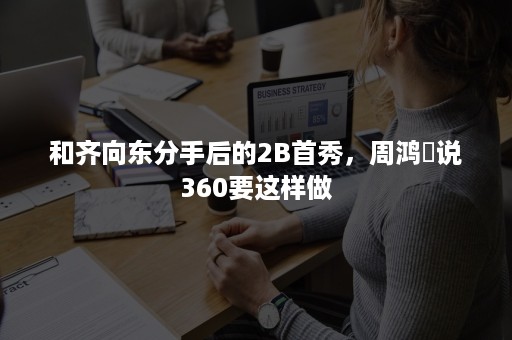 和齐向东分手后的2B首秀，周鸿祎说360要这样做