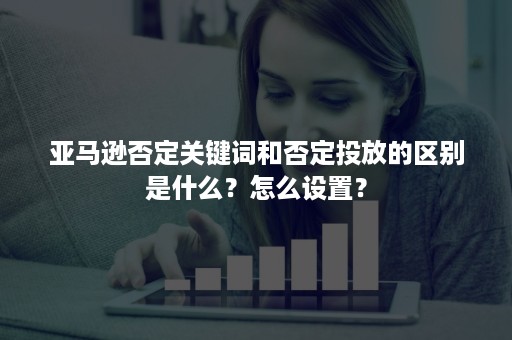 亚马逊否定关键词和否定投放的区别是什么？怎么设置？