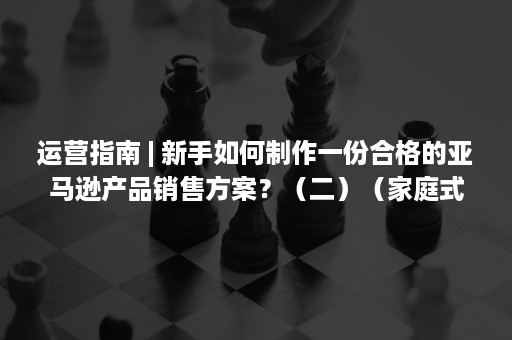 运营指南 | 新手如何制作一份合格的亚马逊产品销售方案？（二）（家庭式托育运营指南）