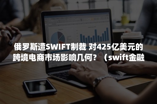 俄罗斯遭SWIFT制裁 对425亿美元的跨境电商市场影响几何？（swift金融制裁）