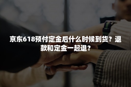 京东618预付定金后什么时候到货？退款和定金一起退？