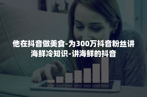 他在抖音做美食-为300万抖音粉丝讲海鲜冷知识-讲海鲜的抖音 他在抖音做美食-为300万抖音粉丝讲海鲜冷知识-讲海鲜的抖音