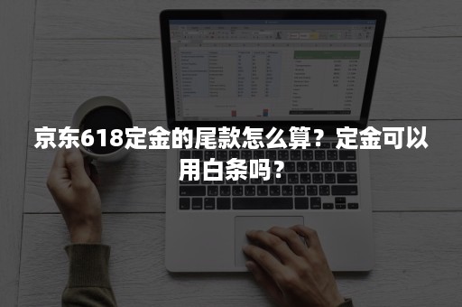 京东618定金的尾款怎么算？定金可以用白条吗？