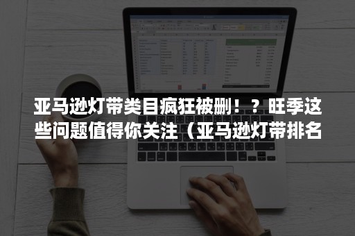 亚马逊灯带类目疯狂被删！？旺季这些问题值得你关注（亚马逊灯带排名）