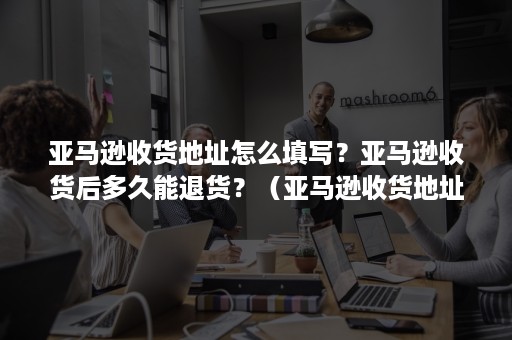 亚马逊收货地址怎么填写？亚马逊收货后多久能退货？（亚马逊收货地址更改）