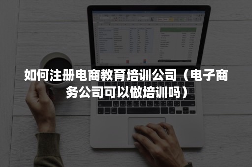 如何注册电商教育培训公司（电子商务公司可以做培训吗）