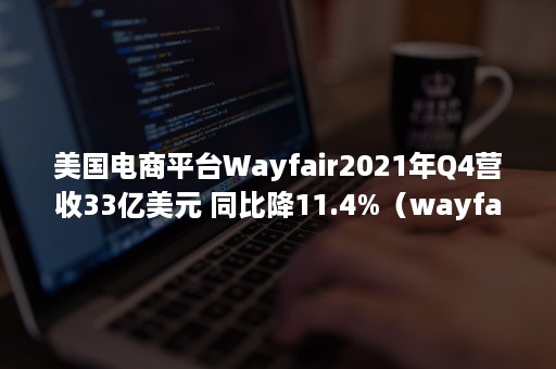 美国电商平台Wayfair2021年Q4营收33亿美元 同比降11.4%（wayfair利润率）