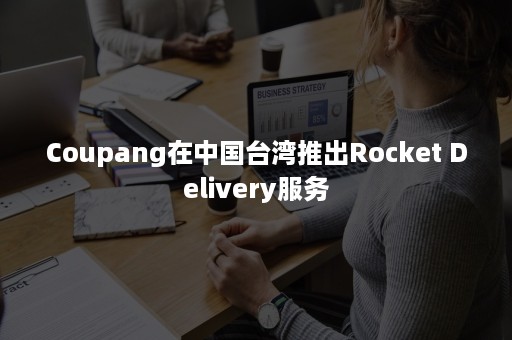 Coupang在中国台湾推出Rocket Delivery服务