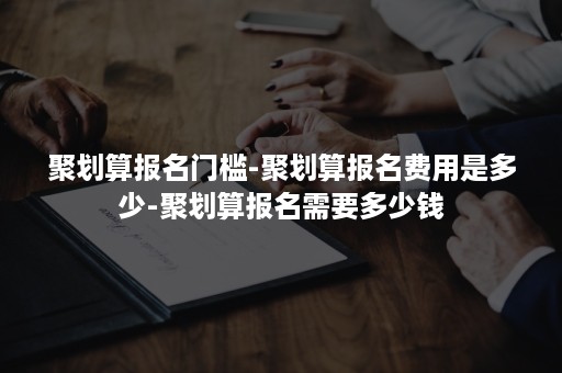 聚划算报名门槛-聚划算报名费用是多少-聚划算报名需要多少钱