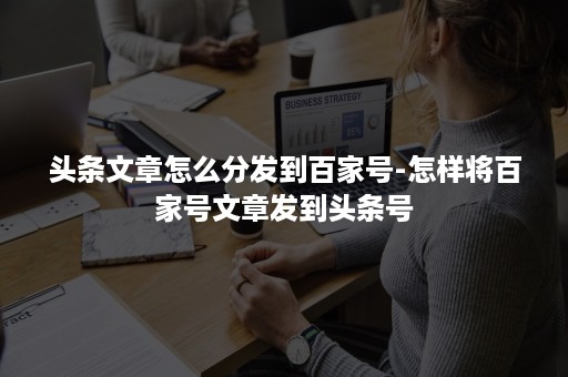 头条文章怎么分发到百家号-怎样将百家号文章发到头条号