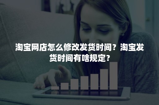 淘宝网店怎么修改发货时间？淘宝发货时间有啥规定？