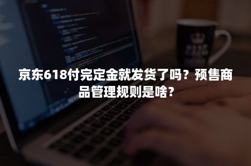 京东618付完定金就发货了吗？预售商品管理规则是啥？