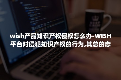 wish产品知识产权侵权怎么办-WISH平台对侵犯知识产权的行为,其总的态度是怎样的?