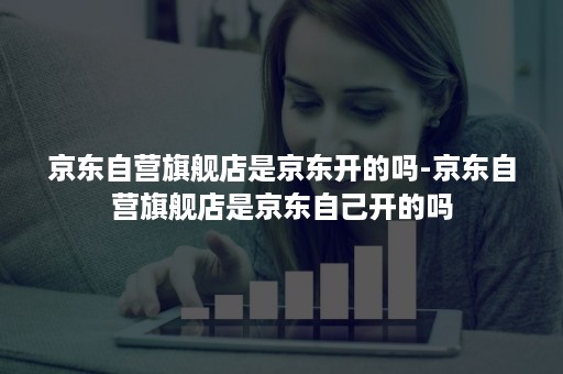 京东自营旗舰店是京东开的吗-京东自营旗舰店是京东自己开的吗