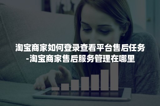 淘宝商家如何登录查看平台售后任务-淘宝商家售后服务管理在哪里
