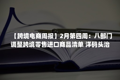 【跨境电商周报】2月第四周：八部门调整跨境零售进口商品清单 洋码头治理违规买手 阿里巴巴拟剥离Lazada（扩大跨境电商零售进口）