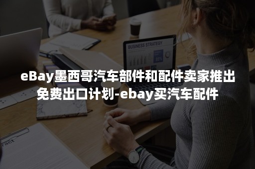 eBay墨西哥汽车部件和配件卖家推出免费出口计划-ebay买汽车配件