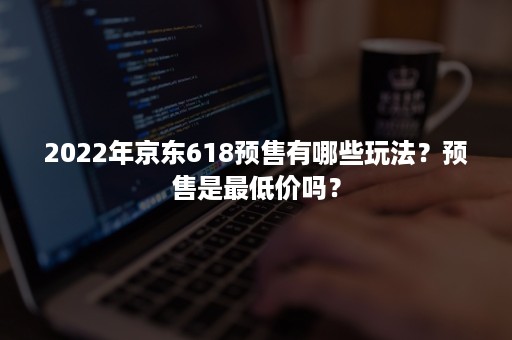 2022年京东618预售有哪些玩法？预售是最低价吗？