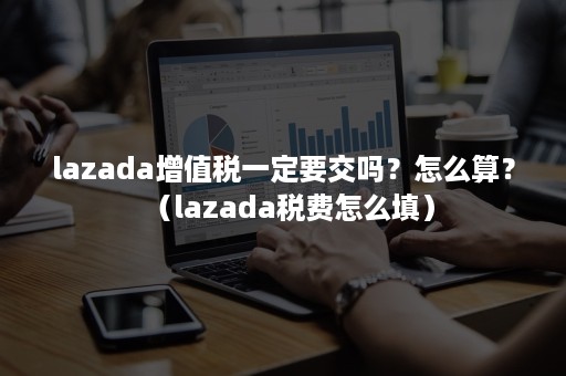 lazada增值税一定要交吗？怎么算？（lazada税费怎么填）